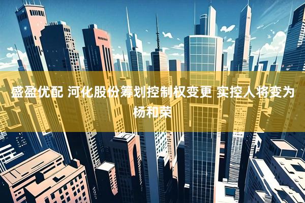 盛盈优配 河化股份筹划控制权变更 实控人将变为杨和荣