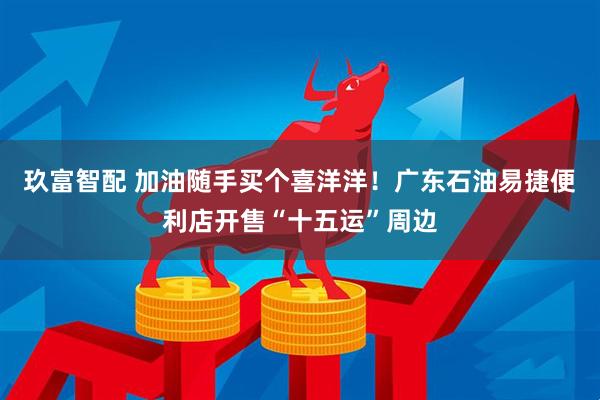 玖富智配 加油随手买个喜洋洋！广东石油易捷便利店开售“十五运”周边