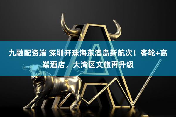 九融配资端 深圳开珠海东澳岛新航次！客轮+高端酒店，大湾区文旅再升级