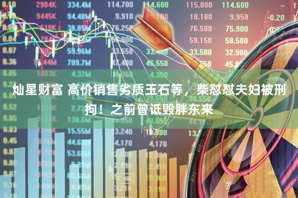 灿星财富 高价销售劣质玉石等，柴怼怼夫妇被刑拘！之前曾诋毁胖东来