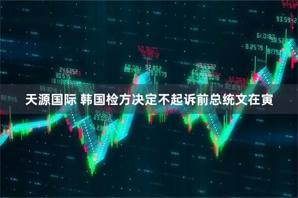 天源国际 韩国检方决定不起诉前总统文在寅