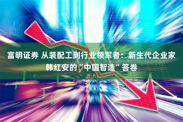 富明证券 从装配工到行业领军者：新生代企业家韩红安的“中国智造”答卷