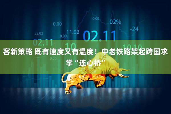 客新策略 既有速度又有温度！中老铁路架起跨国求学“连心桥”