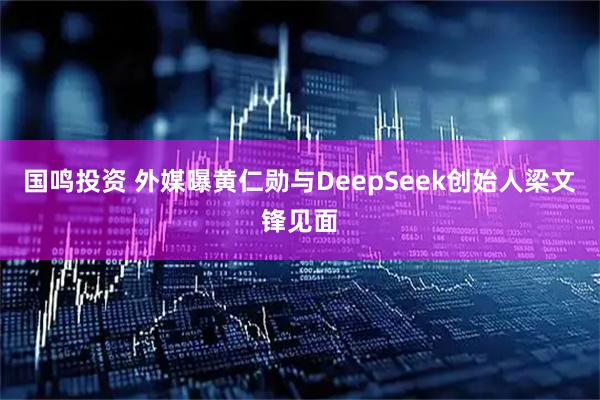 国鸣投资 外媒曝黄仁勋与DeepSeek创始人梁文锋见面
