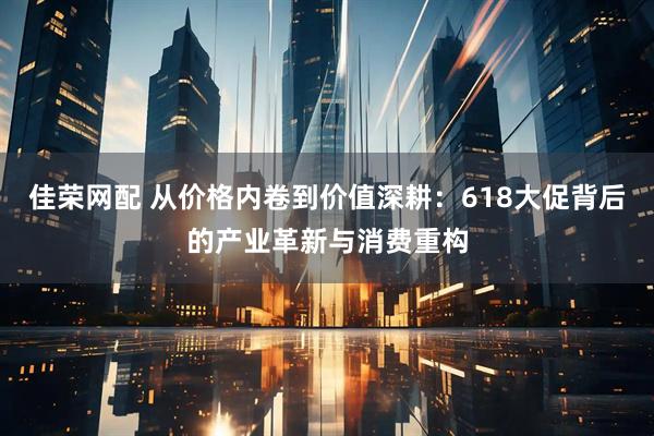 佳荣网配 从价格内卷到价值深耕：618大促背后的产业革新与消费重构