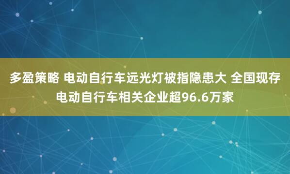 多盈策略 电动自行车远光灯被指隐患大 全国现存电动自行车相关企业超96.6万家