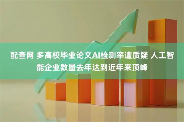 配查网 多高校毕业论文AI检测率遭质疑 人工智能企业数量去年达到近年来顶峰