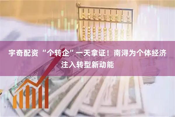 宇奇配资 “个转企”一天拿证！南浔为个体经济注入转型新动能