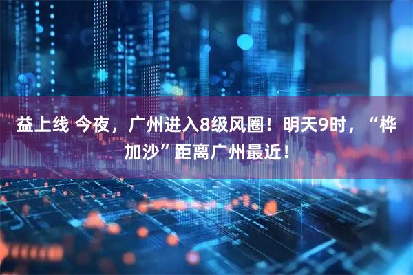 益上线 今夜，广州进入8级风圈！明天9时，“桦加沙”距离广州最近！