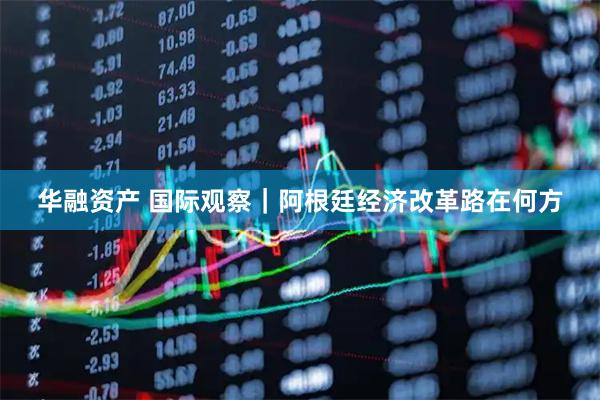 华融资产 国际观察｜阿根廷经济改革路在何方