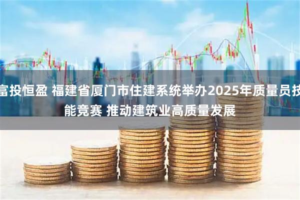 富投恒盈 福建省厦门市住建系统举办2025年质量员技能竞赛 推动建筑业高质量发展