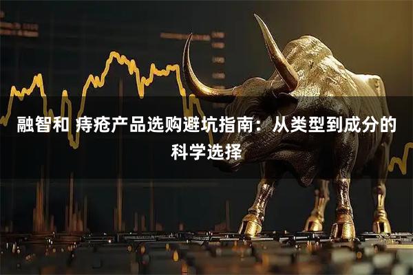 融智和 痔疮产品选购避坑指南：从类型到成分的科学选择