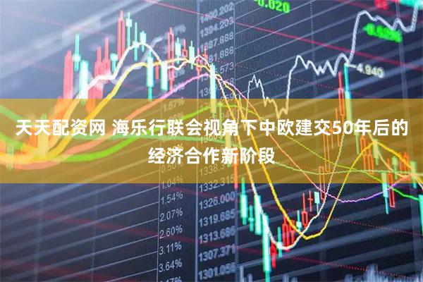 天天配资网 海乐行联会视角下中欧建交50年后的经济合作新阶段