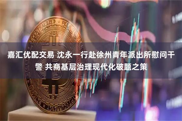 嘉汇优配交易 沈永一行赴徐州青年派出所慰问干警 共商基层治理现代化破题之策