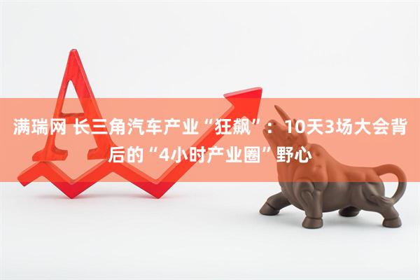 满瑞网 长三角汽车产业“狂飙”：10天3场大会背后的“4小时产业圈”野心