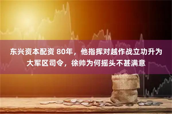 东兴资本配资 80年，他指挥对越作战立功升为大军区司令，徐帅为何摇头不甚满意