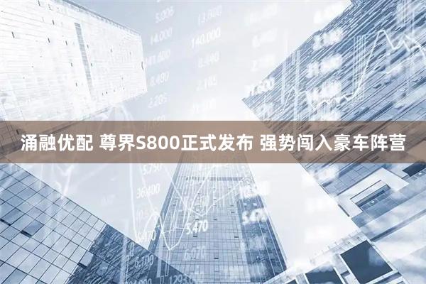 涌融优配 尊界S800正式发布 强势闯入豪车阵营