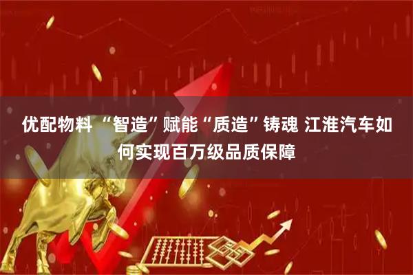 优配物料 “智造”赋能“质造”铸魂 江淮汽车如何实现百万级品质保障