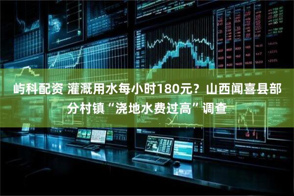 屿科配资 灌溉用水每小时180元？山西闻喜县部分村镇“浇地水费过高”调查