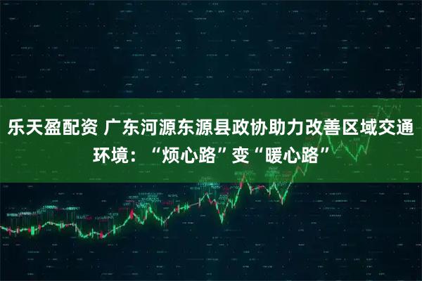 乐天盈配资 广东河源东源县政协助力改善区域交通环境：“烦心路”变“暖心路”