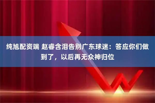 纯旭配资端 赵睿含泪告别广东球迷：答应你们做到了，以后再无众神归位