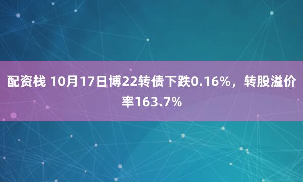 配资栈 10月17日博22转债下跌0.16%，转股溢价率163.7%