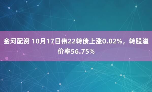 金河配资 10月17日伟22转债上涨0.02%，转股溢价率56.75%
