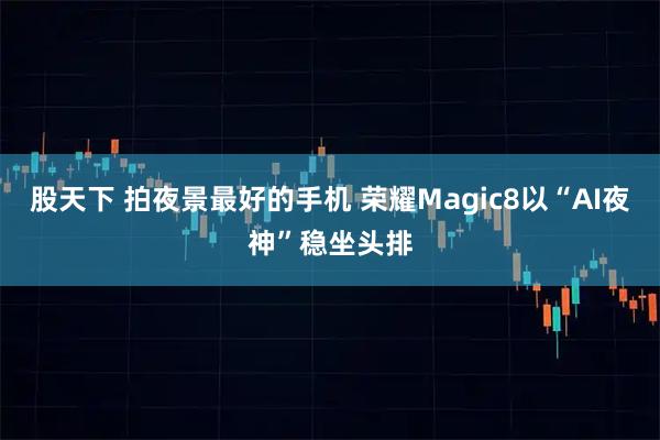 股天下 拍夜景最好的手机 荣耀Magic8以“AI夜神”稳坐头排