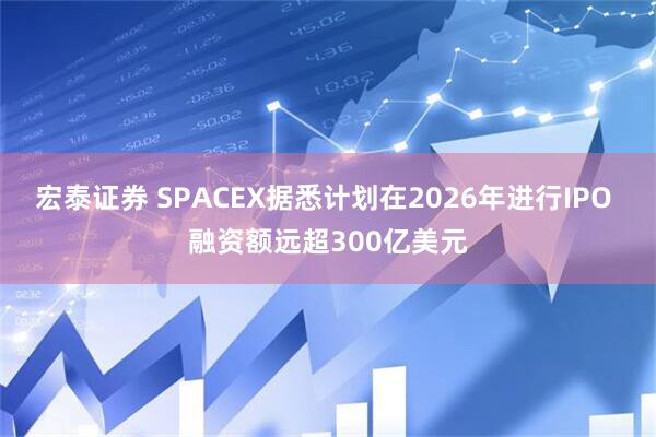 宏泰证券 SPACEX据悉计划在2026年进行IPO 融资额远超300亿美元