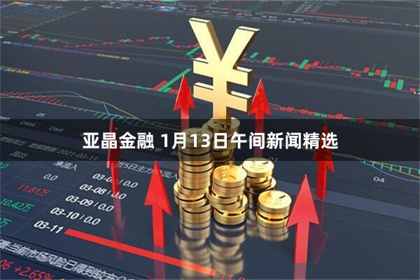 亚晶金融 1月13日午间新闻精选