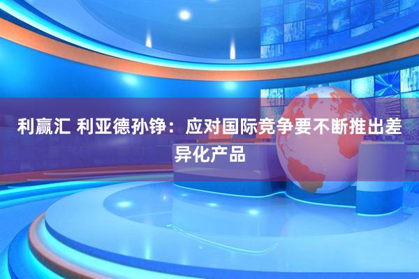 利赢汇 利亚德孙铮：应对国际竞争要不断推出差异化产品