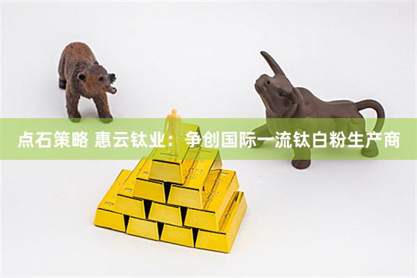 点石策略 惠云钛业：争创国际一流钛白粉生产商