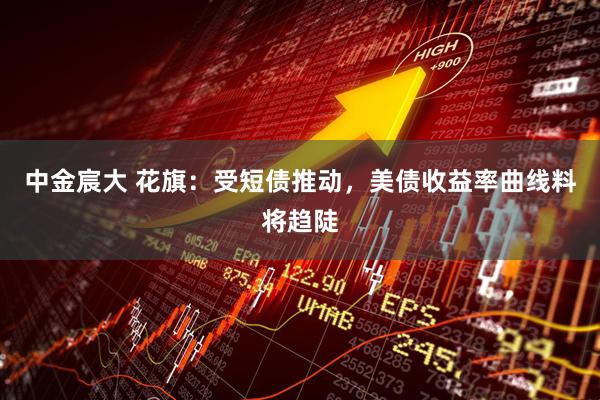 中金宸大 花旗：受短债推动，美债收益率曲线料将趋陡