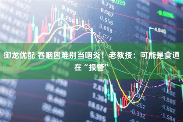 御龙优配 吞咽困难别当咽炎!老教授:可能是食道在“报警”