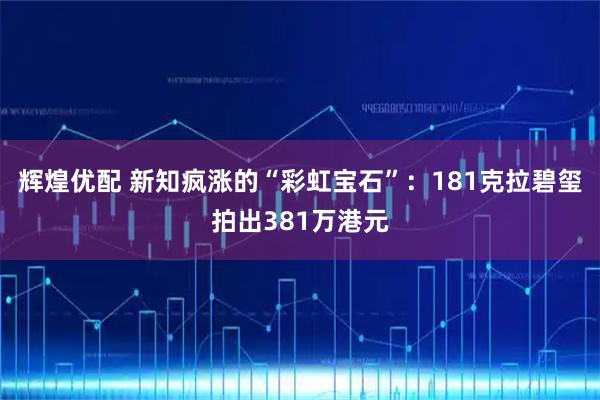 辉煌优配 新知疯涨的“彩虹宝石”：181克拉碧玺拍出381万港元