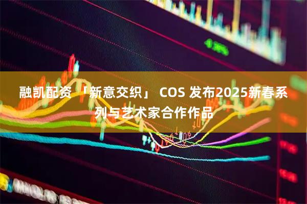 融凯配资 「新意交织」 COS 发布2025新春系列与艺术家合作作品