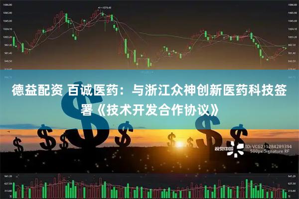 德益配资 百诚医药：与浙江众神创新医药科技签署《技术开发合作协议》
