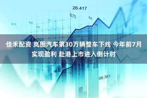 佳禾配资 岚图汽车第30万辆整车下线 今年前7月实现盈利 赴港上市进入倒计时