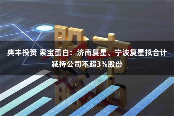 典丰投资 索宝蛋白：济南复星、宁波复星拟合计减持公司不超3%股份