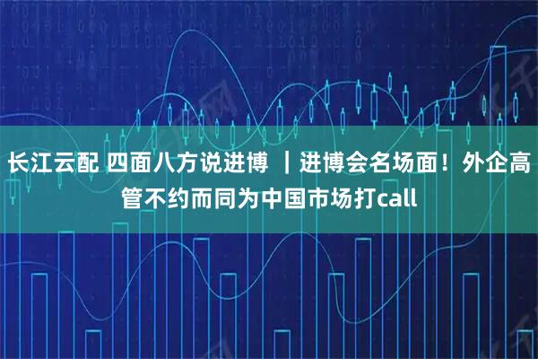 长江云配 四面八方说进博 ｜进博会名场面！外企高管不约而同为中国市场打call