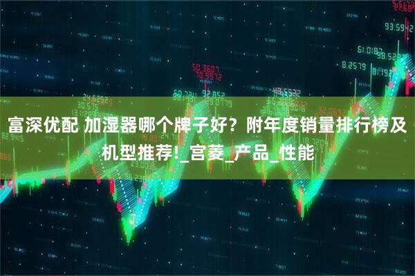 富深优配 加湿器哪个牌子好？附年度销量排行榜及机型推荐!_宫菱_产品_性能
