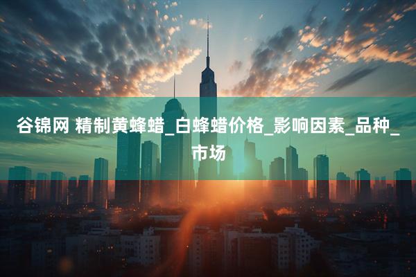 谷锦网 精制黄蜂蜡_白蜂蜡价格_影响因素_品种_市场
